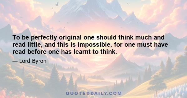 To be perfectly original one should think much and read little, and this is impossible, for one must have read before one has learnt to think.