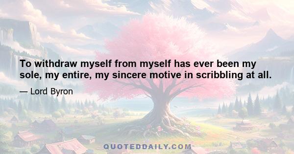 To withdraw myself from myself has ever been my sole, my entire, my sincere motive in scribbling at all.