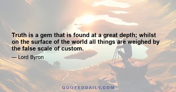 Truth is a gem that is found at a great depth; whilst on the surface of the world all things are weighed by the false scale of custom.