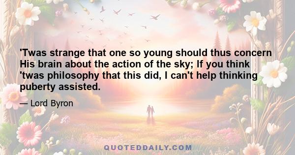 'Twas strange that one so young should thus concern His brain about the action of the sky; If you think 'twas philosophy that this did, I can't help thinking puberty assisted.