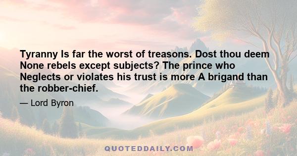 Tyranny Is far the worst of treasons. Dost thou deem None rebels except subjects? The prince who Neglects or violates his trust is more A brigand than the robber-chief.