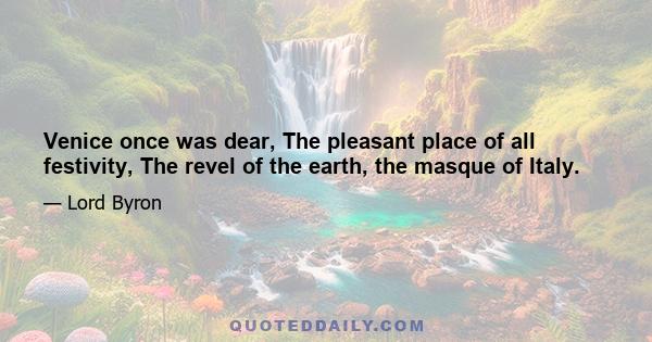 Venice once was dear, The pleasant place of all festivity, The revel of the earth, the masque of Italy.
