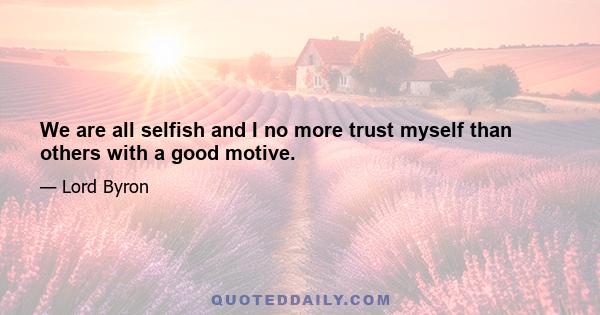 We are all selfish and I no more trust myself than others with a good motive.