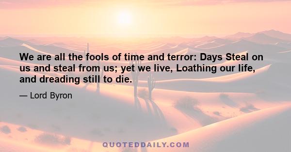 We are all the fools of time and terror: Days Steal on us and steal from us; yet we live, Loathing our life, and dreading still to die.