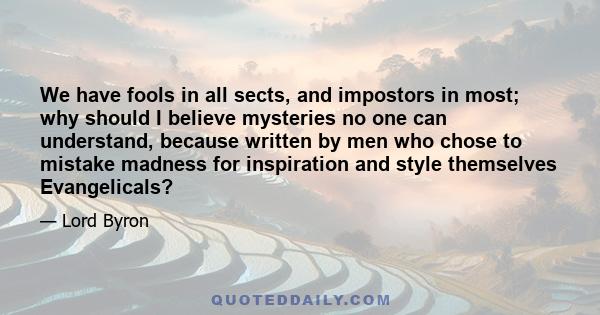 We have fools in all sects, and impostors in most; why should I believe mysteries no one can understand, because written by men who chose to mistake madness for inspiration and style themselves Evangelicals?