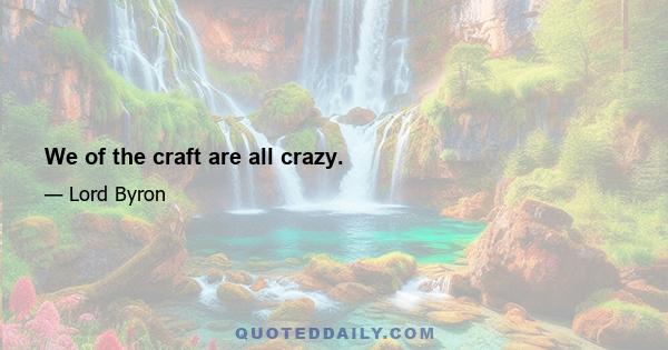 We of the craft are all crazy.