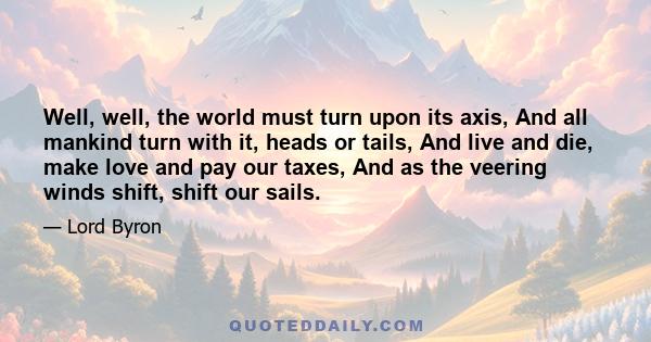 Well, well, the world must turn upon its axis, And all mankind turn with it, heads or tails, And live and die, make love and pay our taxes, And as the veering winds shift, shift our sails.