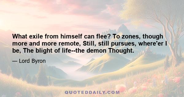 What exile from himself can flee? To zones, though more and more remote, Still, still pursues, where'er I be, The blight of life--the demon Thought.