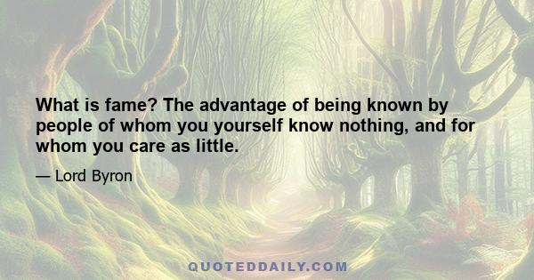 What is fame? The advantage of being known by people of whom you yourself know nothing, and for whom you care as little.