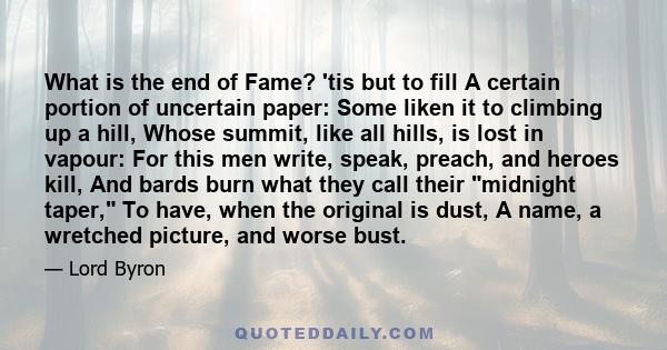 What is the end of Fame? 'tis but to fill A certain portion of uncertain paper: Some liken it to climbing up a hill, Whose summit, like all hills, is lost in vapour: For this men write, speak, preach, and heroes kill,