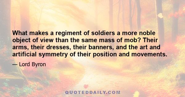 What makes a regiment of soldiers a more noble object of view than the same mass of mob? Their arms, their dresses, their banners, and the art and artificial symmetry of their position and movements.