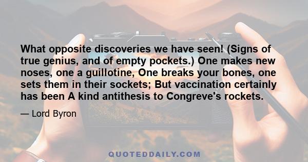 What opposite discoveries we have seen! (Signs of true genius, and of empty pockets.) One makes new noses, one a guillotine, One breaks your bones, one sets them in their sockets; But vaccination certainly has been A