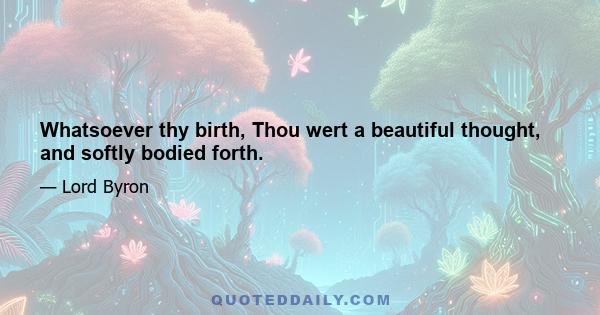 Whatsoever thy birth, Thou wert a beautiful thought, and softly bodied forth.