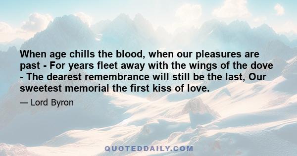 When age chills the blood, when our pleasures are past - For years fleet away with the wings of the dove - The dearest remembrance will still be the last, Our sweetest memorial the first kiss of love.