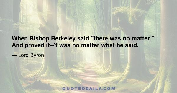 When Bishop Berkeley said there was no matter. And proved it--'t was no matter what he said.