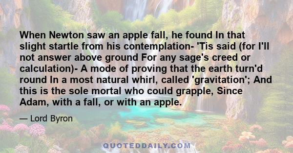 When Newton saw an apple fall, he found In that slight startle from his contemplation- 'Tis said (for I'll not answer above ground For any sage's creed or calculation)- A mode of proving that the earth turn'd round In a 