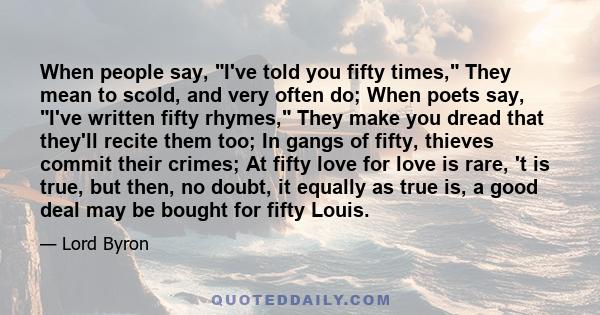 When people say, I've told you fifty times, They mean to scold, and very often do; When poets say, I've written fifty rhymes, They make you dread that they'll recite them too; In gangs of fifty, thieves commit their