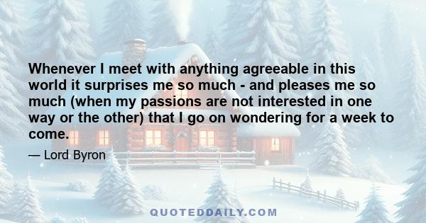 Whenever I meet with anything agreeable in this world it surprises me so much - and pleases me so much (when my passions are not interested in one way or the other) that I go on wondering for a week to come.