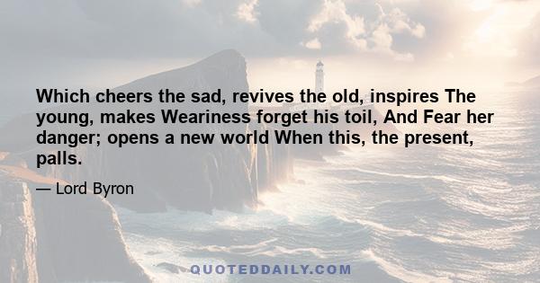 Which cheers the sad, revives the old, inspires The young, makes Weariness forget his toil, And Fear her danger; opens a new world When this, the present, palls.