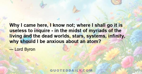 Why I came here, I know not; where I shall go it is useless to inquire - in the midst of myriads of the living and the dead worlds, stars, systems, infinity, why should I be anxious about an atom?