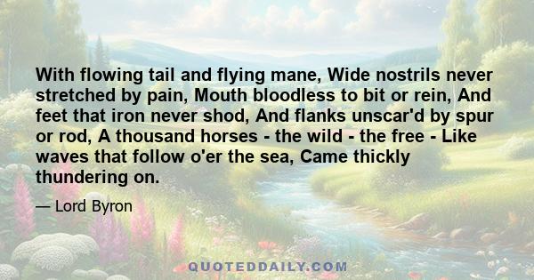 With flowing tail and flying mane, Wide nostrils never stretched by pain, Mouth bloodless to bit or rein, And feet that iron never shod, And flanks unscar'd by spur or rod, A thousand horses - the wild - the free - Like 