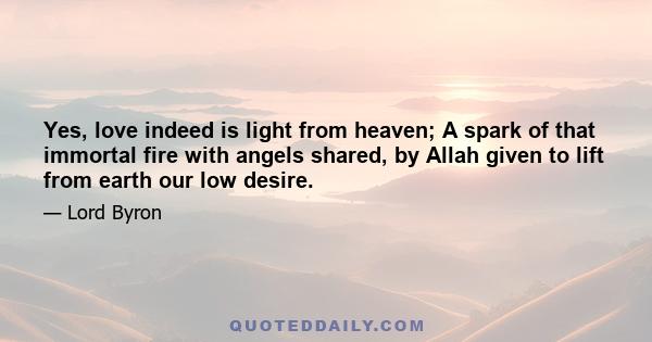 Yes, love indeed is light from heaven; A spark of that immortal fire with angels shared, by Allah given to lift from earth our low desire.