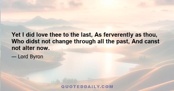 Yet I did love thee to the last, As ferverently as thou, Who didst not change through all the past, And canst not alter now.