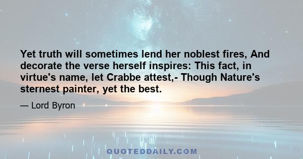 Yet truth will sometimes lend her noblest fires, And decorate the verse herself inspires: This fact, in virtue's name, let Crabbe attest,- Though Nature's sternest painter, yet the best.