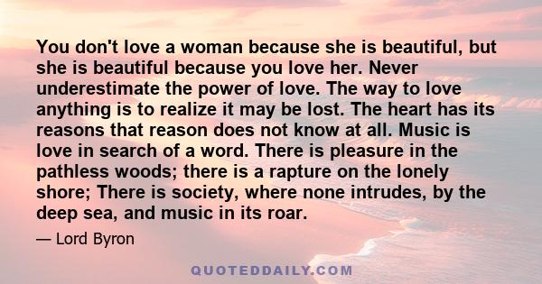 You don't love a woman because she is beautiful, but she is beautiful because you love her. Never underestimate the power of love. The way to love anything is to realize it may be lost. The heart has its reasons that