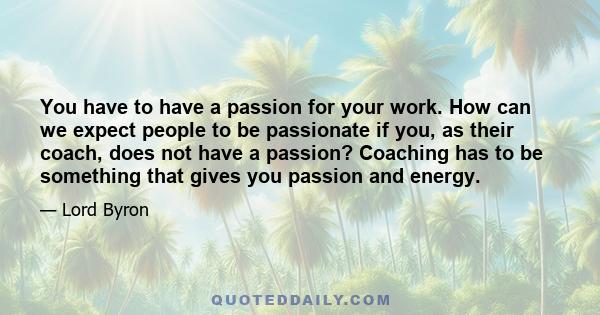 You have to have a passion for your work. How can we expect people to be passionate if you, as their coach, does not have a passion? Coaching has to be something that gives you passion and energy.