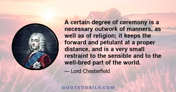 A certain degree of ceremony is a necessary outwork of manners, as well as of religion; it keeps the forward and petulant at a proper distance, and is a very small restraint to the sensible and to the well-bred part of