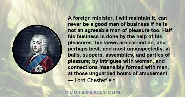 A foreign minister, I will maintain it, can never be a good man of business if he is not an agreeable man of pleasure too. Half his business is done by the help of his pleasures: his views are carried on, and perhaps