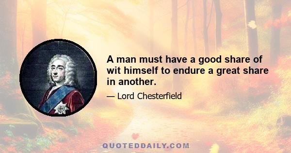 A man must have a good share of wit himself to endure a great share in another.