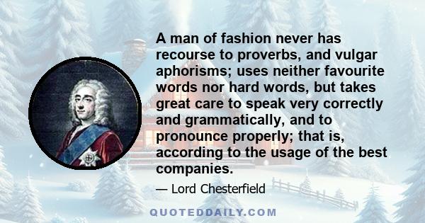 A man of fashion never has recourse to proverbs, and vulgar aphorisms; uses neither favourite words nor hard words, but takes great care to speak very correctly and grammatically, and to pronounce properly; that is,