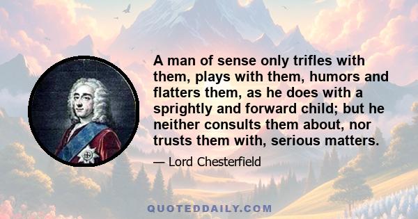 A man of sense only trifles with them, plays with them, humors and flatters them, as he does with a sprightly and forward child; but he neither consults them about, nor trusts them with, serious matters.