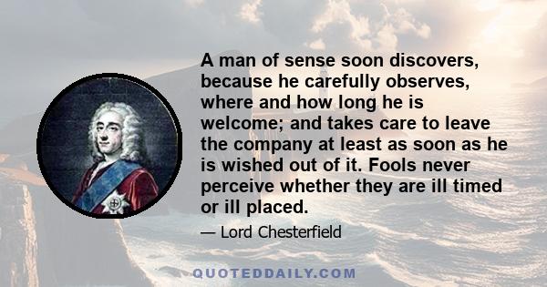 A man of sense soon discovers, because he carefully observes, where and how long he is welcome; and takes care to leave the company at least as soon as he is wished out of it. Fools never perceive whether they are ill