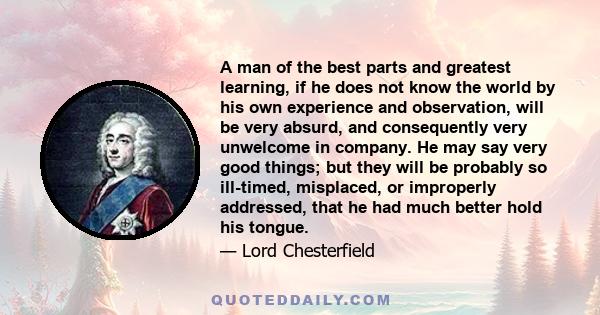 A man of the best parts and greatest learning, if he does not know the world by his own experience and observation, will be very absurd, and consequently very unwelcome in company. He may say very good things; but they