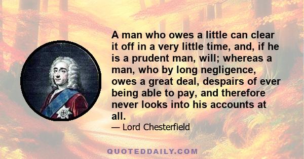 A man who owes a little can clear it off in a very little time, and, if he is a prudent man, will; whereas a man, who by long negligence, owes a great deal, despairs of ever being able to pay, and therefore never looks