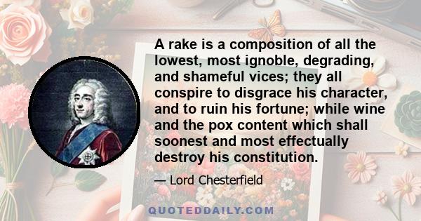 A rake is a composition of all the lowest, most ignoble, degrading, and shameful vices; they all conspire to disgrace his character, and to ruin his fortune; while wine and the pox content which shall soonest and most