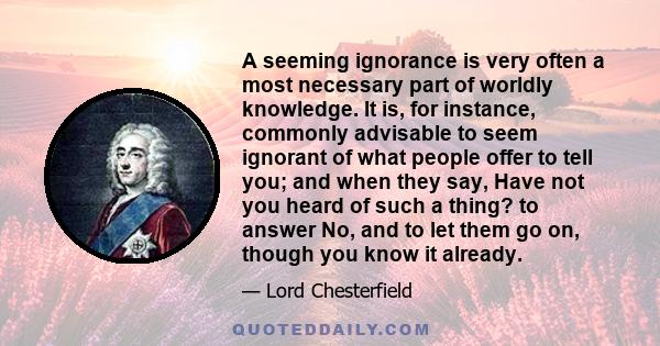 A seeming ignorance is very often a most necessary part of worldly knowledge. It is, for instance, commonly advisable to seem ignorant of what people offer to tell you; and when they say, Have not you heard of such a