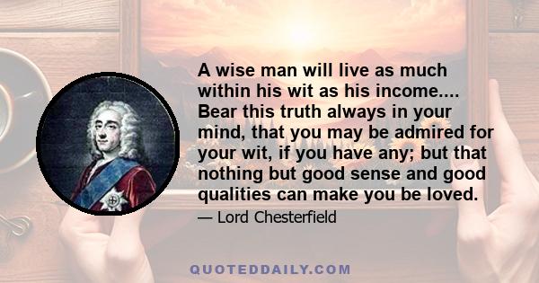 A wise man will live as much within his wit as his income.... Bear this truth always in your mind, that you may be admired for your wit, if you have any; but that nothing but good sense and good qualities can make you