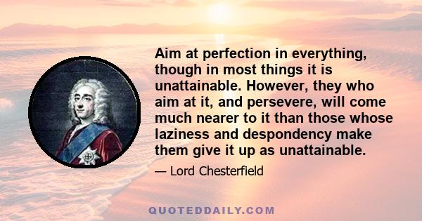 Aim at perfection in everything, though in most things it is unattainable. However, they who aim at it, and persevere, will come much nearer to it than those whose laziness and despondency make them give it up as