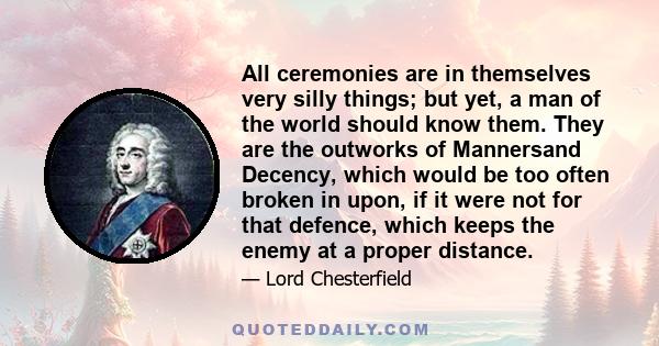 All ceremonies are in themselves very silly things; but yet, a man of the world should know them. They are the outworks of Mannersand Decency, which would be too often broken in upon, if it were not for that defence,