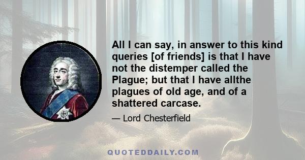 All I can say, in answer to this kind queries [of friends] is that I have not the distemper called the Plague; but that I have allthe plagues of old age, and of a shattered carcase.