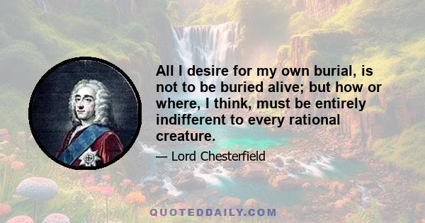 All I desire for my own burial, is not to be buried alive; but how or where, I think, must be entirely indifferent to every rational creature.