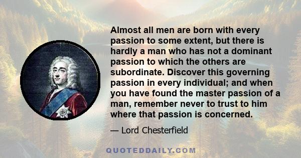 Almost all men are born with every passion to some extent, but there is hardly a man who has not a dominant passion to which the others are subordinate. Discover this governing passion in every individual; and when you