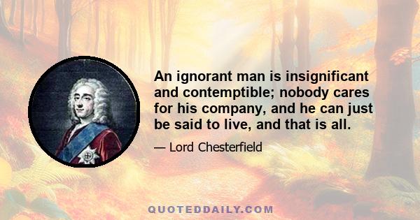 An ignorant man is insignificant and contemptible; nobody cares for his company, and he can just be said to live, and that is all.