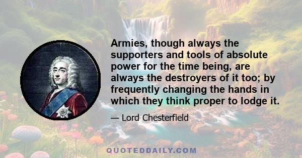 Armies, though always the supporters and tools of absolute power for the time being, are always the destroyers of it too; by frequently changing the hands in which they think proper to lodge it.