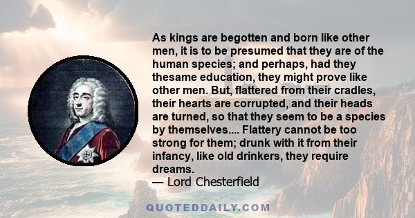 As kings are begotten and born like other men, it is to be presumed that they are of the human species; and perhaps, had they thesame education, they might prove like other men. But, flattered from their cradles, their