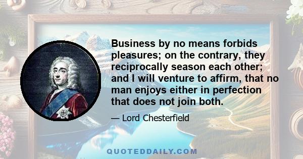 Business by no means forbids pleasures; on the contrary, they reciprocally season each other; and I will venture to affirm, that no man enjoys either in perfection that does not join both.